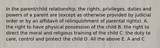 In the parent/child relationship, the rights, privileges, duties and <a href='https://www.questionai.com/knowledge/kKSx9oT84t-powers-of' class='anchor-knowledge'>powers of</a> a parent are (except as otherwise provided by judicial order or by an affidavit of relinquishment of parental rights). A. the right to have physical possession of the child B. the right to direct the moral and religious training of the child C. the duty to care, control and protect the child D. All the above E. A and C