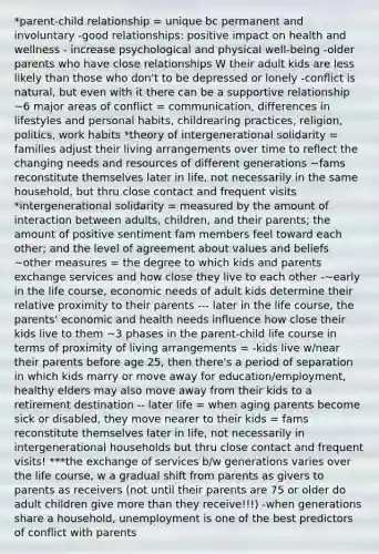 *parent-child relationship = unique bc permanent and involuntary -good relationships: positive impact on health and wellness - increase psychological and physical well-being -older parents who have close relationships W their adult kids are less likely than those who don't to be depressed or lonely -conflict is natural, but even with it there can be a supportive relationship ~6 major areas of conflict = communication, differences in lifestyles and personal habits, childrearing practices, religion, politics, work habits *theory of intergenerational solidarity = families adjust their living arrangements over time to reflect the changing needs and resources of different generations ~fams reconstitute themselves later in life, not necessarily in the same household, but thru close contact and frequent visits *intergenerational solidarity = measured by the amount of interaction between adults, children, and their parents; the amount of positive sentiment fam members feel toward each other; and the level of agreement about values and beliefs ~other measures = the degree to which kids and parents exchange services and how close they live to each other -~early in the life course, economic needs of adult kids determine their relative proximity to their parents --- later in the life course, the parents' economic and health needs influence how close their kids live to them ~3 phases in the parent-child life course in terms of proximity of living arrangements = -kids live w/near their parents before age 25, then there's a period of separation in which kids marry or move away for education/employment, healthy elders may also move away from their kids to a retirement destination -- later life = when aging parents become sick or disabled, they move nearer to their kids = fams reconstitute themselves later in life, not necessarily in intergenerational households but thru close contact and frequent visits! ***the exchange of services b/w generations varies over the life course, w a gradual shift from parents as givers to parents as receivers (not until their parents are 75 or older do adult children give <a href='https://www.questionai.com/knowledge/keWHlEPx42-more-than' class='anchor-knowledge'>more than</a> they receive!!!) -when generations share a household, unemployment is one of the best predictors of conflict with parents