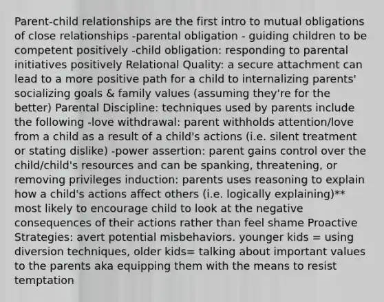 Parent-child relationships are the first intro to mutual obligations of close relationships -parental obligation - guiding children to be competent positively -child obligation: responding to parental initiatives positively Relational Quality: a secure attachment can lead to a more positive path for a child to internalizing parents' socializing goals & family values (assuming they're for the better) Parental Discipline: techniques used by parents include the following -love withdrawal: parent withholds attention/love from a child as a result of a child's actions (i.e. silent treatment or stating dislike) -power assertion: parent gains control over the child/child's resources and can be spanking, threatening, or removing privileges induction: parents uses reasoning to explain how a child's actions affect others (i.e. logically explaining)** most likely to encourage child to look at the negative consequences of their actions rather than feel shame Proactive Strategies: avert potential misbehaviors. younger kids = using diversion techniques, older kids= talking about important values to the parents aka equipping them with the means to resist temptation