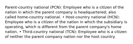 Parent-country national (PCN): Employee who is a citizen of the nation in which the parent company is headquartered; also called home-country national. • Host-country national (HCN): Employee who is a citizen of the nation in which the subsidiary is operating, which is different from the parent company's home nation. • Third-country national (TCN): Employee who is a citizen of neither the parent company nation nor the host country.