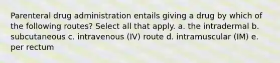 Parenteral drug administration entails giving a drug by which of the following routes? Select all that apply. a. the intradermal b. subcutaneous c. intravenous (IV) route d. intramuscular (IM) e. per rectum