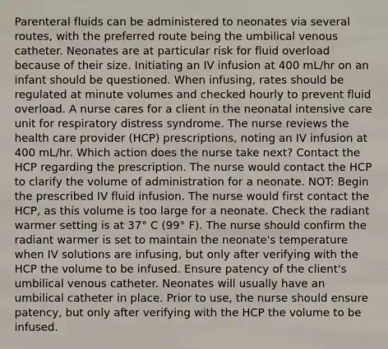 Parenteral fluids can be administered to neonates via several routes, with the preferred route being the umbilical venous catheter. Neonates are at particular risk for fluid overload because of their size. Initiating an IV infusion at 400 mL/hr on an infant should be questioned. When infusing, rates should be regulated at minute volumes and checked hourly to prevent fluid overload. A nurse cares for a client in the neonatal intensive care unit for respiratory distress syndrome. The nurse reviews the health care provider (HCP) prescriptions, noting an IV infusion at 400 mL/hr. Which action does the nurse take next? Contact the HCP regarding the prescription. The nurse would contact the HCP to clarify the volume of administration for a neonate. NOT: Begin the prescribed IV fluid infusion. The nurse would first contact the HCP, as this volume is too large for a neonate. Check the radiant warmer setting is at 37° C (99° F). The nurse should confirm the radiant warmer is set to maintain the neonate's temperature when IV solutions are infusing, but only after verifying with the HCP the volume to be infused. Ensure patency of the client's umbilical venous catheter. Neonates will usually have an umbilical catheter in place. Prior to use, the nurse should ensure patency, but only after verifying with the HCP the volume to be infused.