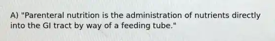 A) "Parenteral nutrition is the administration of nutrients directly into the GI tract by way of a feeding tube."