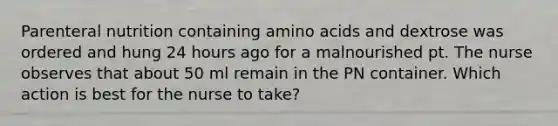 Parenteral nutrition containing amino acids and dextrose was ordered and hung 24 hours ago for a malnourished pt. The nurse observes that about 50 ml remain in the PN container. Which action is best for the nurse to take?