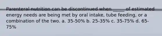 Parenteral nutrition can be discontinued when _____ of estimated energy needs are being met by oral intake, tube feeding, or a combination of the two. a. 35-50% b. 25-35% c. 35-75% d. 65-75%