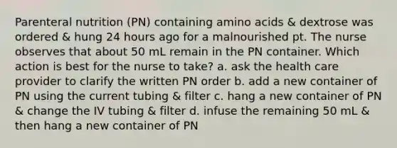 Parenteral nutrition (PN) containing amino acids & dextrose was ordered & hung 24 hours ago for a malnourished pt. The nurse observes that about 50 mL remain in the PN container. Which action is best for the nurse to take? a. ask the health care provider to clarify the written PN order b. add a new container of PN using the current tubing & filter c. hang a new container of PN & change the IV tubing & filter d. infuse the remaining 50 mL & then hang a new container of PN