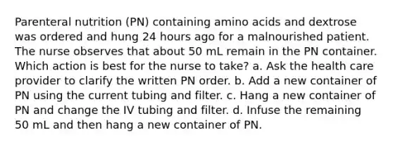 Parenteral nutrition (PN) containing amino acids and dextrose was ordered and hung 24 hours ago for a malnourished patient. The nurse observes that about 50 mL remain in the PN container. Which action is best for the nurse to take? a. Ask the health care provider to clarify the written PN order. b. Add a new container of PN using the current tubing and filter. c. Hang a new container of PN and change the IV tubing and filter. d. Infuse the remaining 50 mL and then hang a new container of PN.