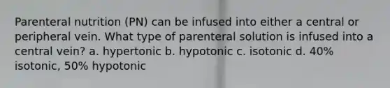 Parenteral nutrition (PN) can be infused into either a central or peripheral vein. What type of parenteral solution is infused into a central vein? a. hypertonic b. hypotonic c. isotonic d. 40% isotonic, 50% hypotonic