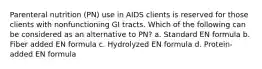 Parenteral nutrition (PN) use in AIDS clients is reserved for those clients with nonfunctioning GI tracts. Which of the following can be considered as an alternative to PN? a. Standard EN formula b. Fiber added EN formula c. Hydrolyzed EN formula d. Protein-added EN formula