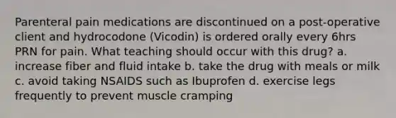 Parenteral pain medications are discontinued on a post-operative client and hydrocodone (Vicodin) is ordered orally every 6hrs PRN for pain. What teaching should occur with this drug? a. increase fiber and fluid intake b. take the drug with meals or milk c. avoid taking NSAIDS such as Ibuprofen d. exercise legs frequently to prevent muscle cramping