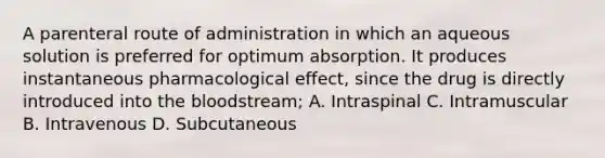 A parenteral route of administration in which an aqueous solution is preferred for optimum absorption. It produces instantaneous pharmacological effect, since the drug is directly introduced into the bloodstream; A. Intraspinal C. Intramuscular B. Intravenous D. Subcutaneous