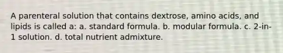 A parenteral solution that contains dextrose, amino acids, and lipids is called a: a. standard formula. b. modular formula. c. 2-in-1 solution. d. total nutrient admixture.