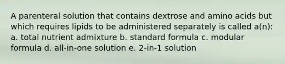 A parenteral solution that contains dextrose and amino acids but which requires lipids to be administered separately is called a(n): a. total nutrient admixture b. standard formula c. modular formula d. all-in-one solution e. 2-in-1 solution