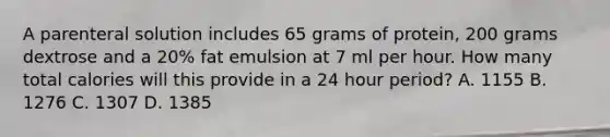 A parenteral solution includes 65 grams of protein, 200 grams dextrose and a 20% fat emulsion at 7 ml per hour. How many total calories will this provide in a 24 hour period? A. 1155 B. 1276 C. 1307 D. 1385