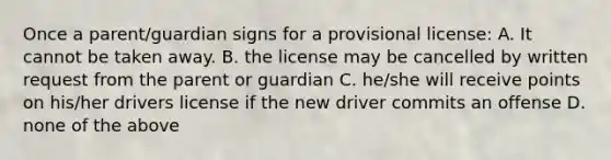 Once a parent/guardian signs for a provisional license: A. It cannot be taken away. B. the license may be cancelled by written request from the parent or guardian C. he/she will receive points on his/her drivers license if the new driver commits an offense D. none of the above