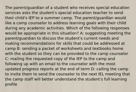 The parent/guardian of a student who receives special education services asks the student's special education teacher to send their child's IEP to a summer camp. The parent/guardian would like a camp counselor to address learning goals with their child during any academic activities. Which of the following responses would be appropriate in this situation? A: suggesting meeting the parent/guardian to discuss the student's current needs and making recommendations for skills that could be addressed at camp B: sending a packet of worksheets and textbooks home with the student so they can be provided to the camp counselor C: mailing the requested copy of the IEP to the camp and following up with an email to the counselor with the most updated progress reports at the end of term D: calling the camp to invite them to send the counselor to the next IEL meeting that the camp staff will better understand the student's full learning profile