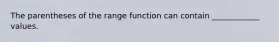 The parentheses of the range function can contain ____________ values.