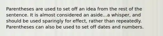 Parentheses are used to set off an idea from the rest of the sentence. It is almost considered an aside...a whisper, and should be used sparingly for effect, rather than repeatedly. Parentheses can also be used to set off dates and numbers.