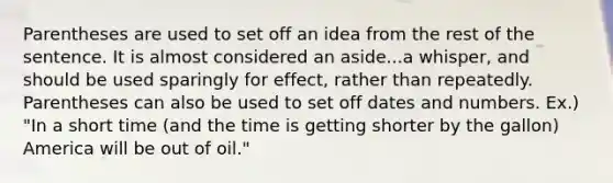 Parentheses are used to set off an idea from the rest of the sentence. It is almost considered an aside...a whisper, and should be used sparingly for effect, rather than repeatedly. Parentheses can also be used to set off dates and numbers. Ex.) "In a short time (and the time is getting shorter by the gallon) America will be out of oil."