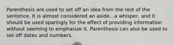 Parenthesis are used to set off an idea from the rest of the sentence. It is almost considered an aside...a whisper, and it should be used sparingly for the effect of providing information without seeming to emphasize it. Parenthesis can also be used to set off dates and numbers.