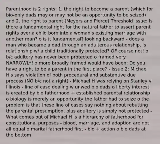 Parenthood is 2 rights: 1. the right to become a parent (which for bio-only dads may or may not be an opportunity to be seized) and 2. the right to parent (Meyers and Pierce) Threshold Issue: Is there a fundamental right for the natural father to assert parent rights over a child born into a woman's existing marriage with another man? o is it fundamental? looking backward - does a man who became a dad through an adulterous relationship, 's relationship w/ a child traditionally protected? OF course not! o b/c adultery has never been protected o framed very NARROWLY! o more broadly framed would have been: Do you have a right to be a parent in the first place? - Issue 2: Michael H's says violation of both procedural and substantive due process (NO b/c not a right) - Michael H was relying on Stanley v Illinois - line of case dealing w unwed bio dads o liberty interest is created by bio fatherhood + established parental relationship o biology is merely an opportunity the father had to seize o the problem is that these line of cases say nothing about rebutting the parental presumption, plus adultery is simply not protected - What comes out of Michael H is a hierarchy of fatherhood for constitutional purposes - blood, marriage, and adoption are not all equal o marital fatherhood first - bio + action o bio dads at the bottom