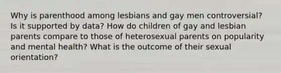 Why is parenthood among lesbians and gay men controversial? Is it supported by data? How do children of gay and lesbian parents compare to those of heterosexual parents on popularity and mental health? What is the outcome of their sexual orientation?