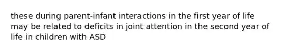 these during parent-infant interactions in the first year of life may be related to deficits in joint attention in the second year of life in children with ASD