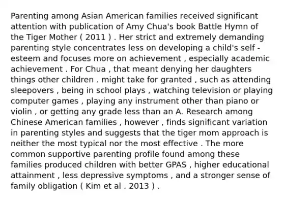 Parenting among Asian American families received significant attention with publication of Amy Chua's book Battle Hymn of the Tiger Mother ( 2011 ) . Her strict and extremely demanding parenting style concentrates less on developing a child's self - esteem and focuses more on achievement , especially academic achievement . For Chua , that meant denying her daughters things other children . might take for granted , such as attending sleepovers , being in school plays , watching television or playing computer games , playing any instrument other than piano or violin , or getting any grade less than an A. Research among Chinese American families , however , finds significant variation in parenting styles and suggests that the tiger mom approach is neither the most typical nor the most effective . The more common supportive parenting profile found among these families produced children with better GPAS , higher educational attainment , less depressive symptoms , and a stronger sense of family obligation ( Kim et al . 2013 ) .