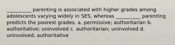 __________ parenting is associated with higher grades among adolescents varying widely in SES, whereas __________ parenting predicts the poorest grades. a. permissive; authoritarian b. authoritative; uninvolved c. authoritarian; uninvolved d. uninvolved; authoritative