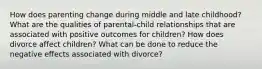 How does parenting change during middle and late childhood? What are the qualities of parental-child relationships that are associated with positive outcomes for children? How does divorce affect children? What can be done to reduce the negative effects associated with divorce?