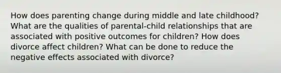 How does parenting change during middle and late childhood? What are the qualities of parental-child relationships that are associated with positive outcomes for children? How does divorce affect children? What can be done to reduce the negative effects associated with divorce?