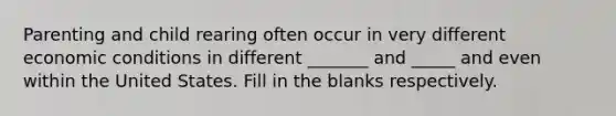 Parenting and child rearing often occur in very different economic conditions in different _______ and _____ and even within the United States. Fill in the blanks respectively.