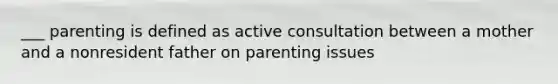 ___ parenting is defined as active consultation between a mother and a nonresident father on parenting issues