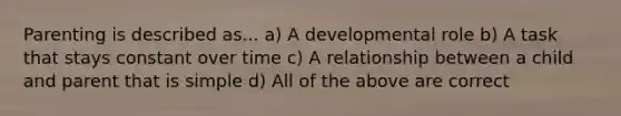 Parenting is described as... a) A developmental role b) A task that stays constant over time c) A relationship between a child and parent that is simple d) All of the above are correct