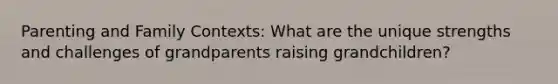 Parenting and Family Contexts: What are the unique strengths and challenges of grandparents raising grandchildren?