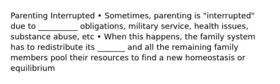 Parenting Interrupted • Sometimes, parenting is "interrupted" due to __________ obligations, military service, health issues, substance abuse, etc • When this happens, the family system has to redistribute its _______ and all the remaining family members pool their resources to find a new homeostasis or equilibrium