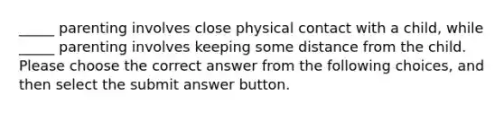 _____ parenting involves close physical contact with a child, while _____ parenting involves keeping some distance from the child. Please choose the correct answer from the following choices, and then select the submit answer button.