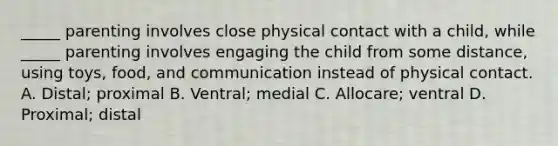 _____ parenting involves close physical contact with a child, while _____ parenting involves engaging the child from some distance, using toys, food, and communication instead of physical contact. A. Distal; proximal B. Ventral; medial C. Allocare; ventral D. Proximal; distal