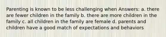 Parenting is known to be less challenging when Answers: a. there are fewer children in the family b. there are more children in the family c. all children in the family are female d. parents and children have a good match of expectations and behaviors