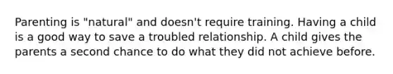 Parenting is "natural" and doesn't require training. Having a child is a good way to save a troubled relationship. A child gives the parents a second chance to do what they did not achieve before.