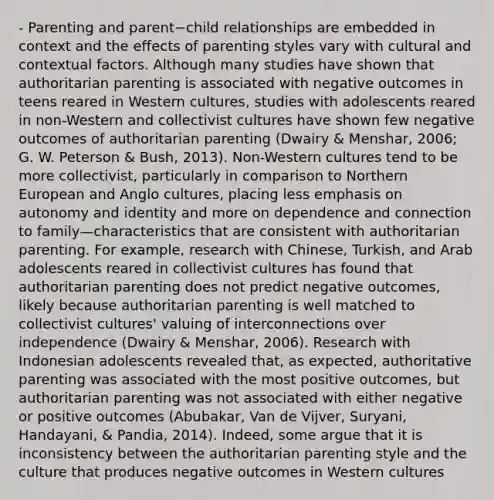 - Parenting and parent−child relationships are embedded in context and the effects of <a href='https://www.questionai.com/knowledge/kptfQcLmZQ-parenting-styles' class='anchor-knowledge'>parenting styles</a> vary with cultural and contextual factors. Although many studies have shown that authoritarian parenting is associated with negative outcomes in teens reared in Western cultures, studies with adolescents reared in non-Western and collectivist cultures have shown few negative outcomes of authoritarian parenting (Dwairy & Menshar, 2006; G. W. Peterson & Bush, 2013). Non-Western cultures tend to be more collectivist, particularly in comparison to Northern European and Anglo cultures, placing less emphasis on autonomy and identity and more on dependence and connection to family—characteristics that are consistent with authoritarian parenting. For example, research with Chinese, Turkish, and Arab adolescents reared in collectivist cultures has found that authoritarian parenting does not predict negative outcomes, likely because authoritarian parenting is well matched to collectivist cultures' valuing of interconnections over independence (Dwairy & Menshar, 2006). Research with Indonesian adolescents revealed that, as expected, authoritative parenting was associated with the most positive outcomes, but authoritarian parenting was not associated with either negative or positive outcomes (Abubakar, Van de Vijver, Suryani, Handayani, & Pandia, 2014). Indeed, some argue that it is inconsistency between the authoritarian parenting style and the culture that produces negative outcomes in Western cultures