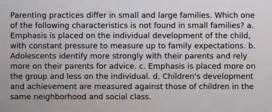 Parenting practices differ in small and large families. Which one of the following characteristics is not found in small families? a. Emphasis is placed on the individual development of the child, with constant pressure to measure up to family expectations. b. Adolescents identify more strongly with their parents and rely more on their parents for advice. c. Emphasis is placed more on the group and less on the individual. d. Children's development and achievement are measured against those of children in the same neighborhood and social class.