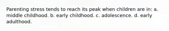 Parenting stress tends to reach its peak when children are in: a. middle childhood. b. early childhood. c. adolescence. d. early adulthood.