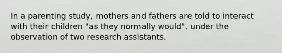 In a parenting study, mothers and fathers are told to interact with their children "as they normally would", under the observation of two research assistants.