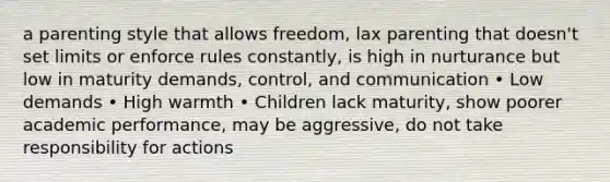 a parenting style that allows freedom, lax parenting that doesn't set limits or enforce rules constantly, is high in nurturance but low in maturity demands, control, and communication • Low demands • High warmth • Children lack maturity, show poorer academic performance, may be aggressive, do not take responsibility for actions