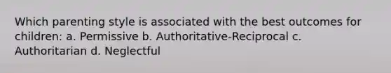 Which parenting style is associated with the best outcomes for children: a. Permissive b. Authoritative-Reciprocal c. Authoritarian d. Neglectful