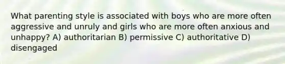 What parenting style is associated with boys who are more often aggressive and unruly and girls who are more often anxious and unhappy? A) authoritarian B) permissive C) authoritative D) disengaged