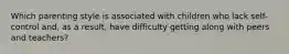 Which parenting style is associated with children who lack self-control and, as a result, have difficulty getting along with peers and teachers?