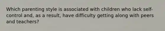Which parenting style is associated with children who lack self-control and, as a result, have difficulty getting along with peers and teachers?