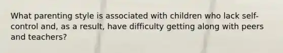 What parenting style is associated with children who lack self-control and, as a result, have difficulty getting along with peers and teachers?
